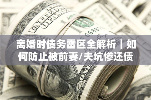 武汉离婚时债务雷区全解析｜如何防止被前妻/夫坑惨还债？