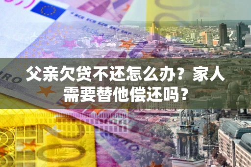 武汉父亲欠贷不还怎么办？家人需要替他偿还吗？