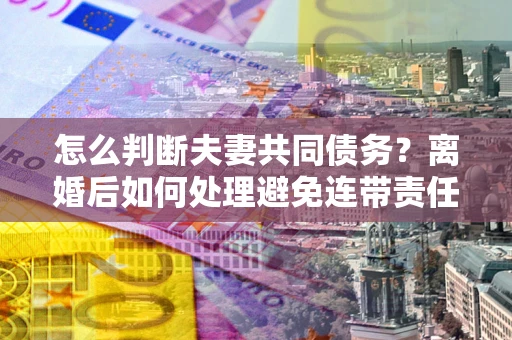 武汉怎么判断夫妻共同债务？离婚后如何处理避免连带责任？