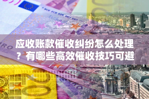 武汉应收账款催收纠纷怎么处理？有哪些高效催收技巧可避免坏账？